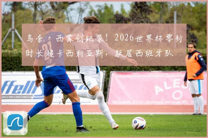 乌奈·西蒙创纪录！2026世界杯零封时长超卡西利亚斯，跃居西班牙队史第一门神