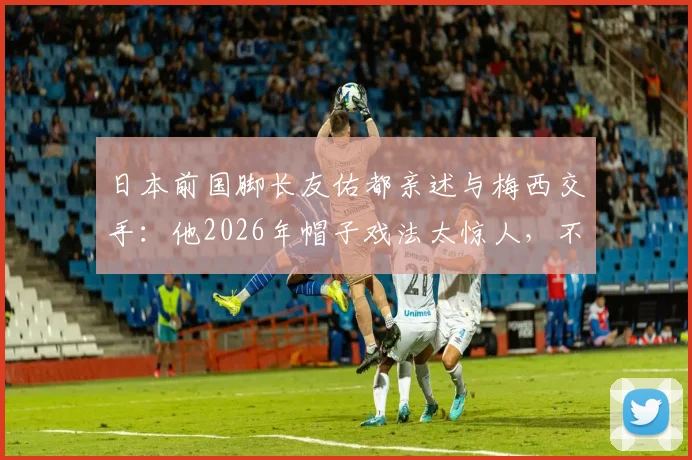 日本前国脚长友佑都亲述与梅西交手:他2026年帽子戏法太惊人,不愧是足坛之神!